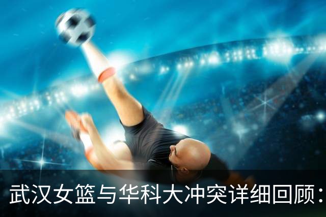 武汉女篮与华科大冲突详细回顾：教练带头参与暴力事件