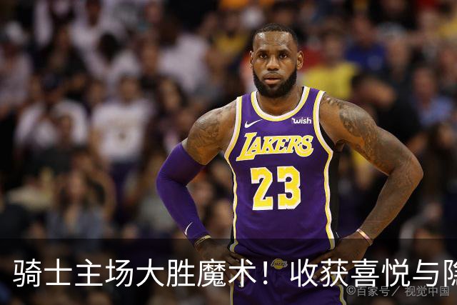 骑士主场大胜魔术！收获喜悦与隐忧并存，哈登高效贡献+双塔状态堪忧